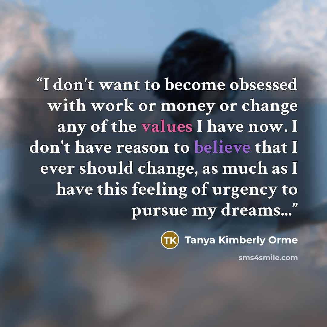 “I don't want to become obsessed with work or money or change any of the values I have now. I don't have reason to believe that I ever should change, as much as I have this feeling of urgency to pursue my dreams...” quote by Tanya Kimberly Orme
