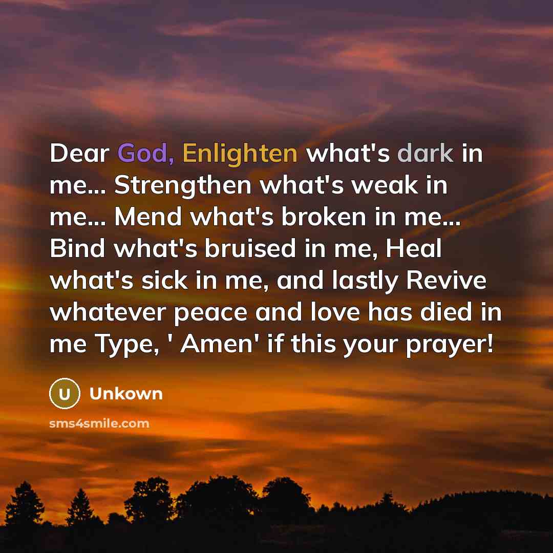 “Dear God, Enlighten what's dark in me... Strengthen what's weak in me... Mend what's broken in me... Bind what's bruised in me, Heal what's sick in me, and lastly Revive whatever peace and love has died in me Type, ' Amen' if this your prayer!” quote by Unkown