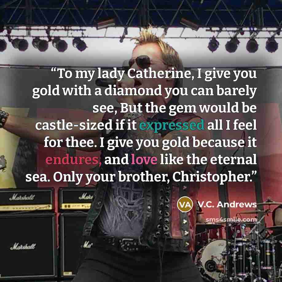 “To my lady Catherine, I give you gold with a diamond you can barely see, But the gem would be castle-sized if it expressed all I feel for thee. I give you gold because it endures, and love like the eternal sea. Only your brother, Christopher.” quote by V.C. Andrews