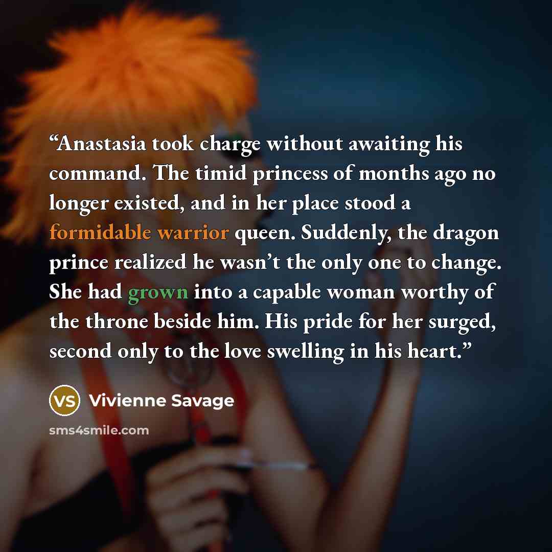 “Anastasia took charge without awaiting his command. The timid princess of months ago no longer existed, and in her place stood a formidable warrior queen. Suddenly, the dragon prince realized he wasn’t the only one to change. She had grown into a capable woman worthy of the throne beside him. His…” quote by Vivienne Savage