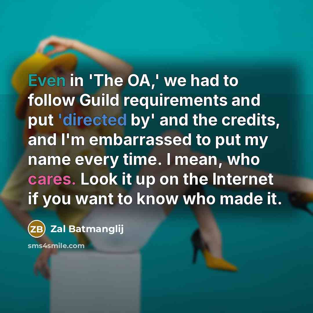 “Even in 'The OA,' we had to follow Guild requirements and put 'directed by' and the credits, and I'm embarrassed to put my name every time. I mean, who cares. Look it up on the Internet if you want to know who made it.” quote by Zal Batmanglij