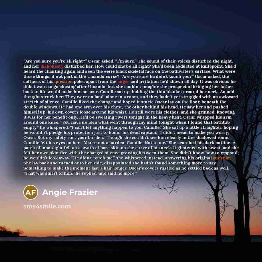 “Are you sure you’re all right?” Oscar asked. “I’m sure.” The sound of their voices disturbed the night, and her dishonesty disturbed her. How could she be all right? She’d been abducted at knifepoint. She’d heard the chanting again and seen the eerie black skeletal face on the bathwater’s surface…” quote by Angie Frazier