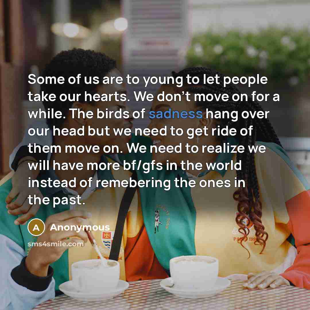 “Some of us are to young to let people take our hearts. We don't move on for a while. The birds of sadness hang over our head but we need to get ride of them move on. We need to realize we will have more bf/gfs in the world instead of remebering the ones in the past.” quote by Anonymous