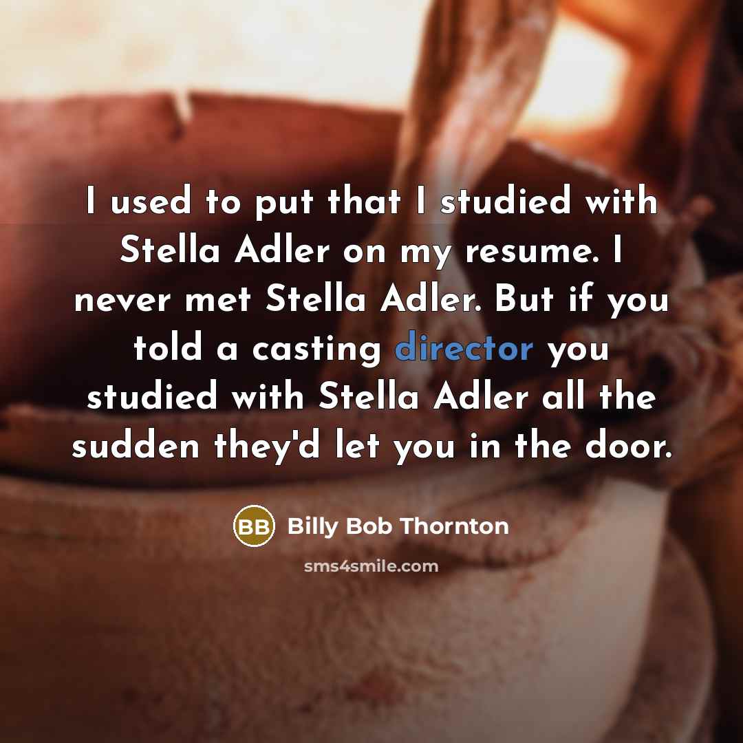 “I used to put that I studied with Stella Adler on my resume. I never met Stella Adler. But if you told a casting director you studied with Stella Adler all the sudden they'd let you in the door.” quote by Billy Bob Thornton