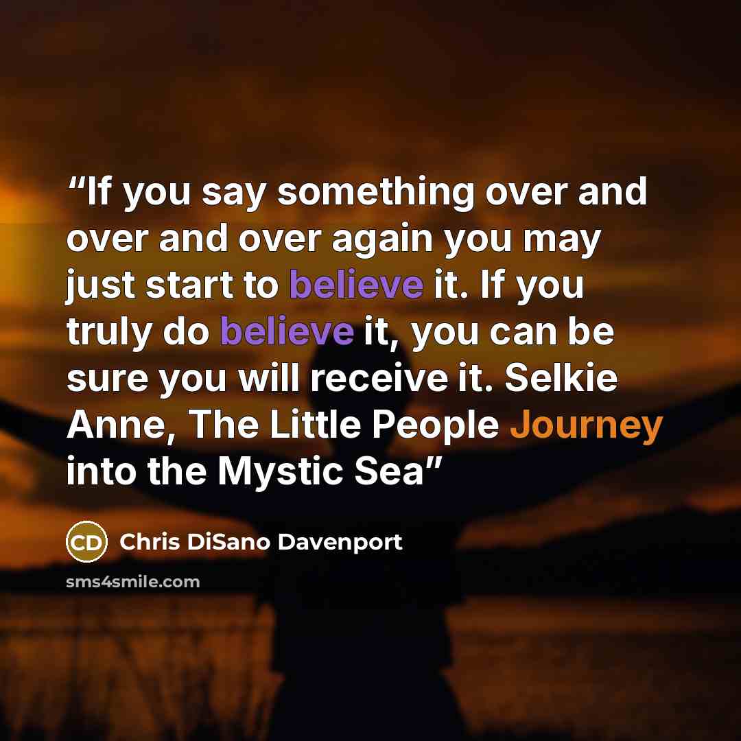 “If you say something over and over and over again you may just start to believe it. If you truly do believe it, you can be sure you will receive it. Selkie Anne, The Little People Journey into the Mystic Sea” quote by Chris DiSano Davenport