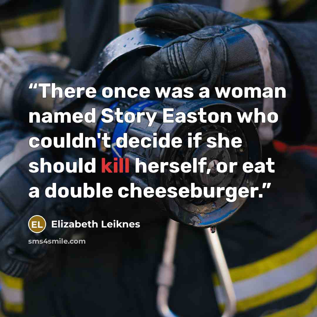 “There once was a woman named Story Easton who couldn't decide if she should kill herself, or eat a double cheeseburger.” quote by Elizabeth Leiknes