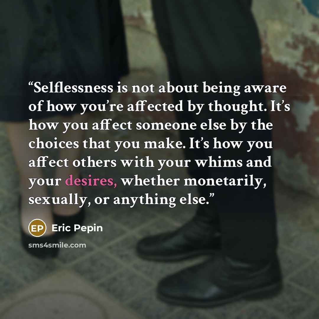 “Selflessness is not about being aware of how you’re affected by thought. It’s how you affect someone else by the choices that you make. It’s how you affect others with your whims and your desires, whether monetarily, sexually, or anything else.” quote by Eric Pepin
