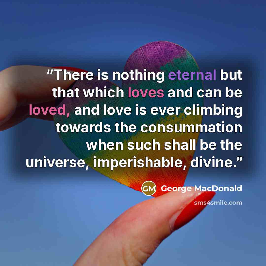 “There is nothing eternal but that which loves and can be loved, and love is ever climbing towards the consummation when such shall be the universe, imperishable, divine.” quote by George MacDonald