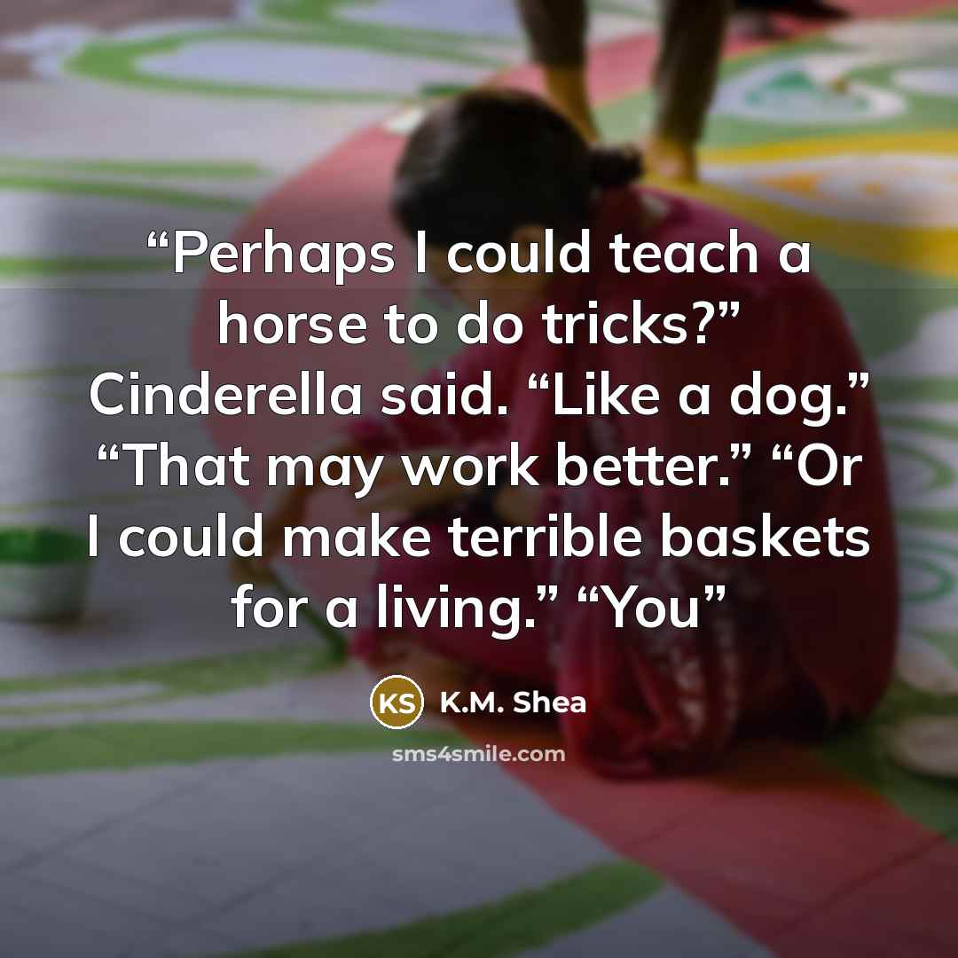 “Perhaps I could teach a horse to do tricks?” Cinderella said. “Like a dog.” “That may work better.” “Or I could make terrible baskets for a living.” “You” quote by K.M. Shea