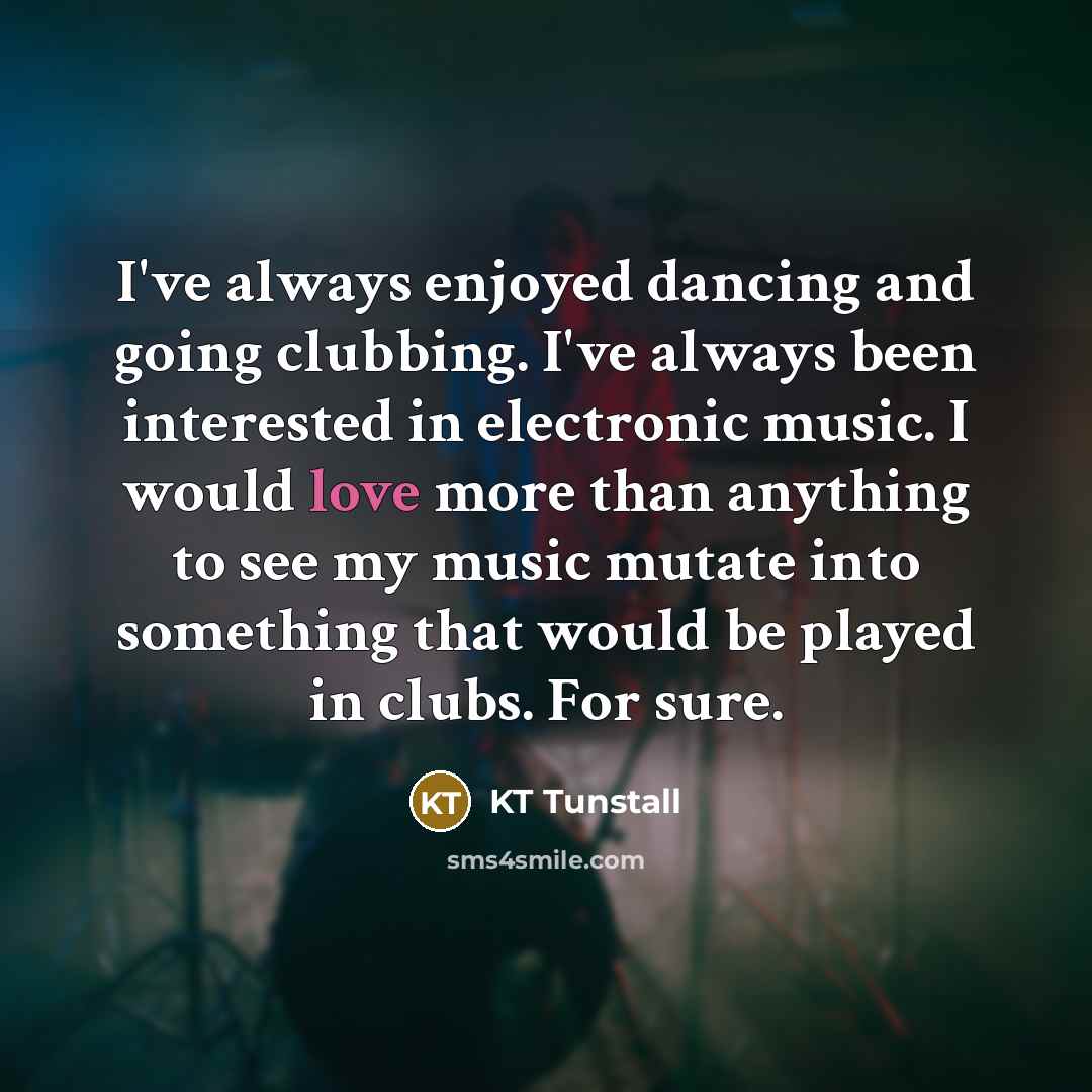 “I've always enjoyed dancing and going clubbing. I've always been interested in electronic music. I would love more than anything to see my music mutate into something that would be played in clubs. For sure.” quote by KT Tunstall
