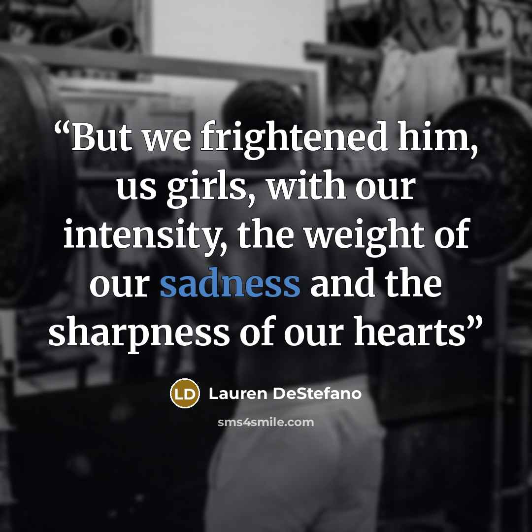 “But we frightened him, us girls, with our intensity, the weight of our sadness and the sharpness of our hearts” quote by Lauren DeStefano