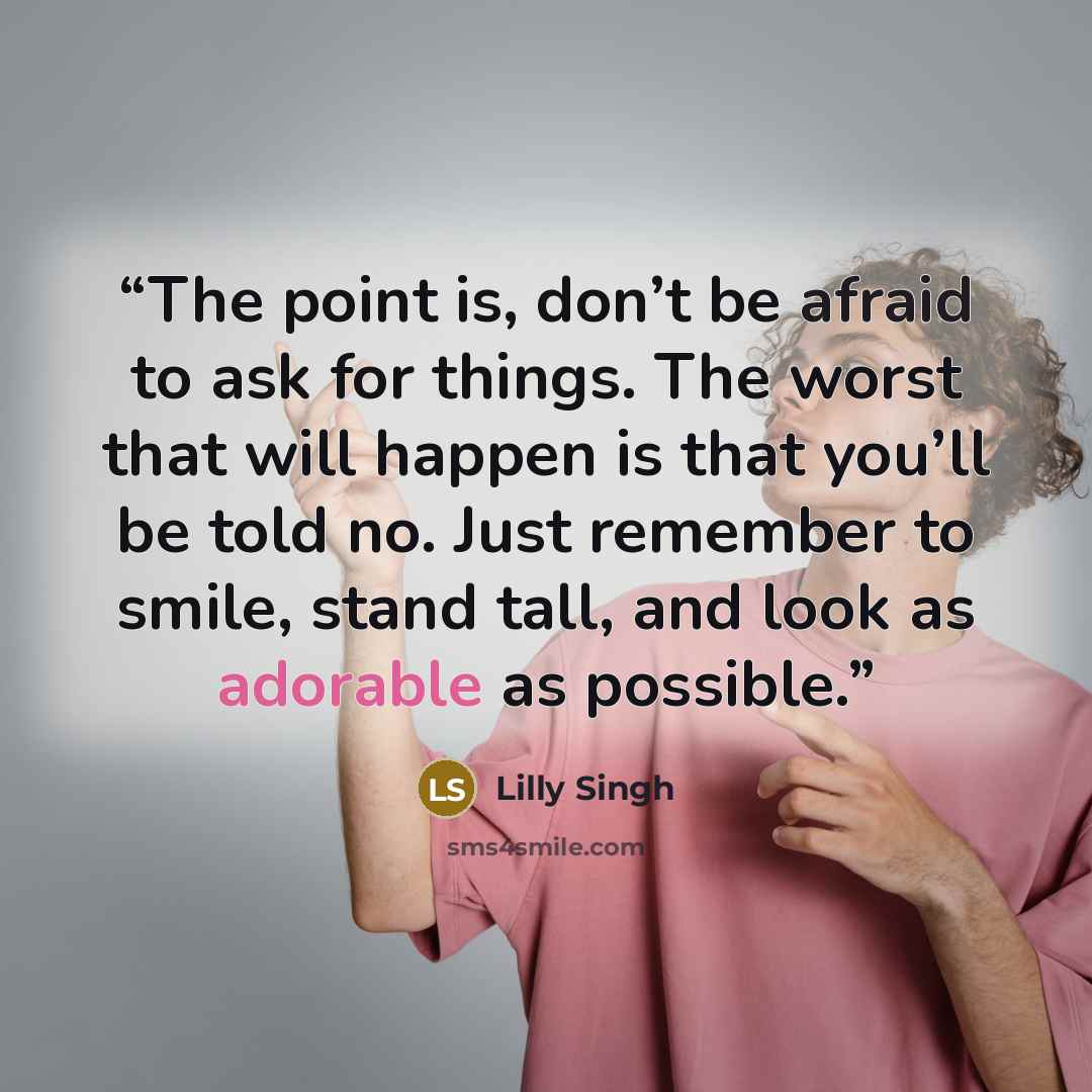 “The point is, don’t be afraid to ask for things. The worst that will happen is that you’ll be told no. Just remember to smile, stand tall, and look as adorable as possible.” quote by Lilly Singh