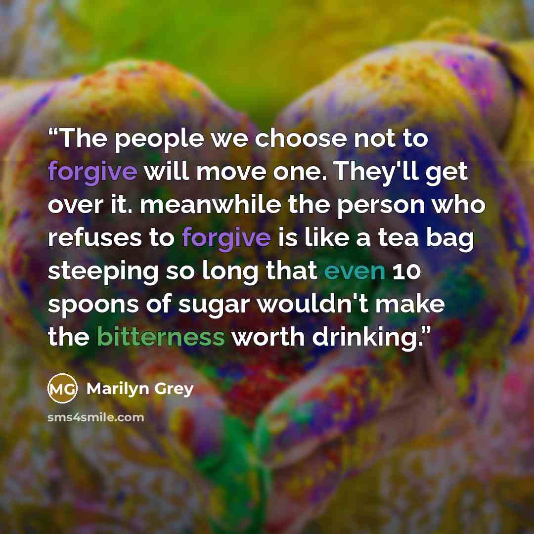 “The people we choose not to forgive will move one. They'll get over it. meanwhile the person who refuses to forgive is like a tea bag steeping so long that even 10 spoons of sugar wouldn't make the bitterness worth drinking.” quote by marilyn grey