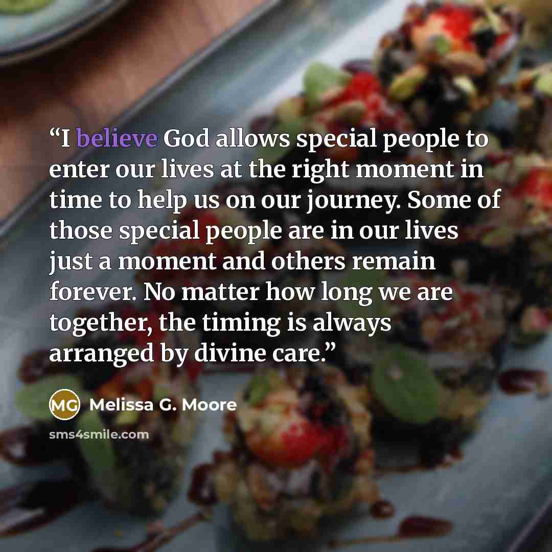 “I believe God allows special people to enter our lives at the right moment in time to help us on our journey. Some of those special people are in our lives just a moment and others remain forever. No matter how long we are together, the timing is always arranged by divine care.” quote by Melissa G. Moore