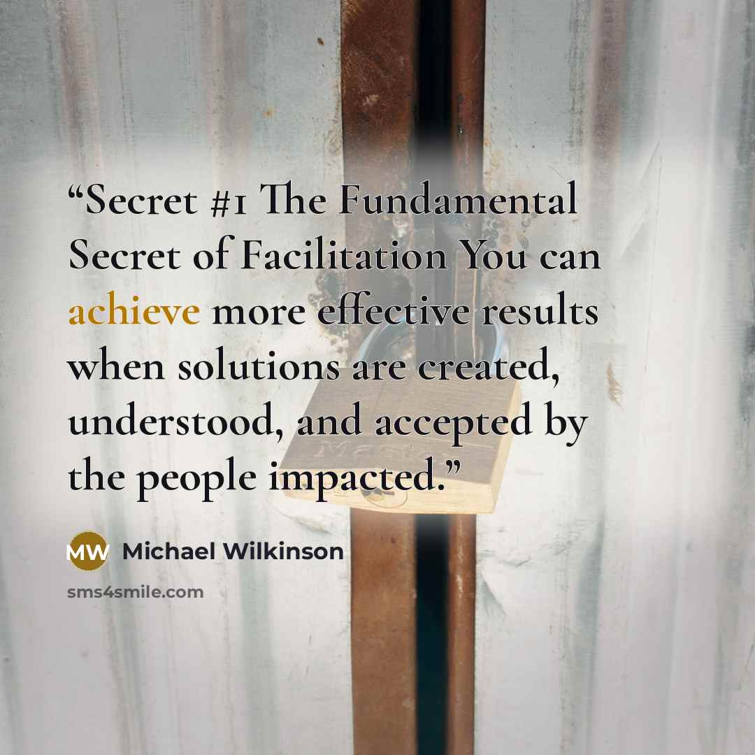 “Secret #1 The Fundamental Secret of Facilitation You can achieve more effective results when solutions are created, understood, and accepted by the people impacted.” quote by Michael Wilkinson