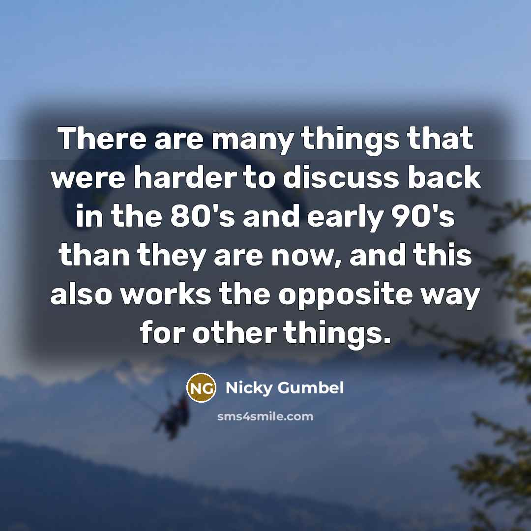 “There are many things that were harder to discuss back in the 80's and early 90's than they are now, and this also works the opposite way for other things.” quote by Nicky Gumbel