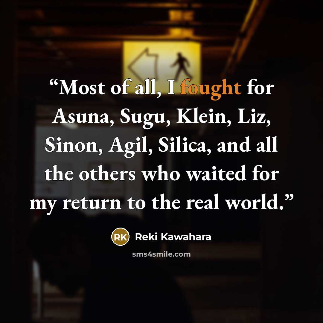 “Most of all, I fought for Asuna, Sugu, Klein, Liz, Sinon, Agil, Silica, and all the others who waited for my return to the real world.” quote by Reki Kawahara