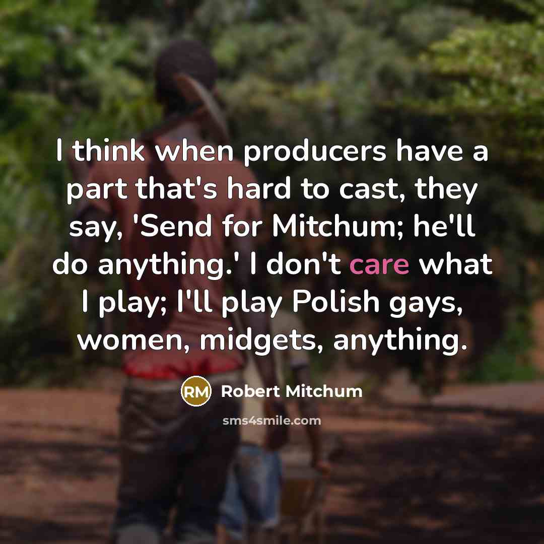 “I think when producers have a part that's hard to cast, they say, 'Send for Mitchum; he'll do anything.' I don't care what I play; I'll play Polish gays, women, midgets, anything.” quote by Robert Mitchum