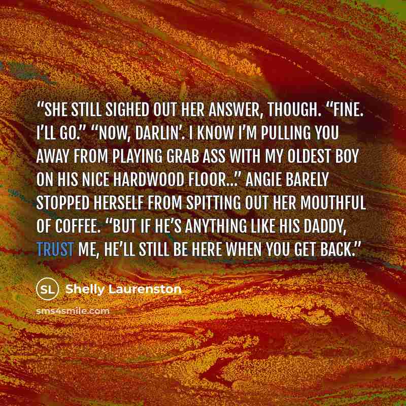 “She still sighed out her answer, though. “Fine. I’ll go.” “Now, darlin’. I know I’m pulling you away from playing grab ass with my oldest boy on his nice hardwood floor…” Angie barely stopped herself from spitting out her mouthful of coffee. “But if he’s anything like his daddy, trust me, he’ll…” quote by Shelly Laurenston