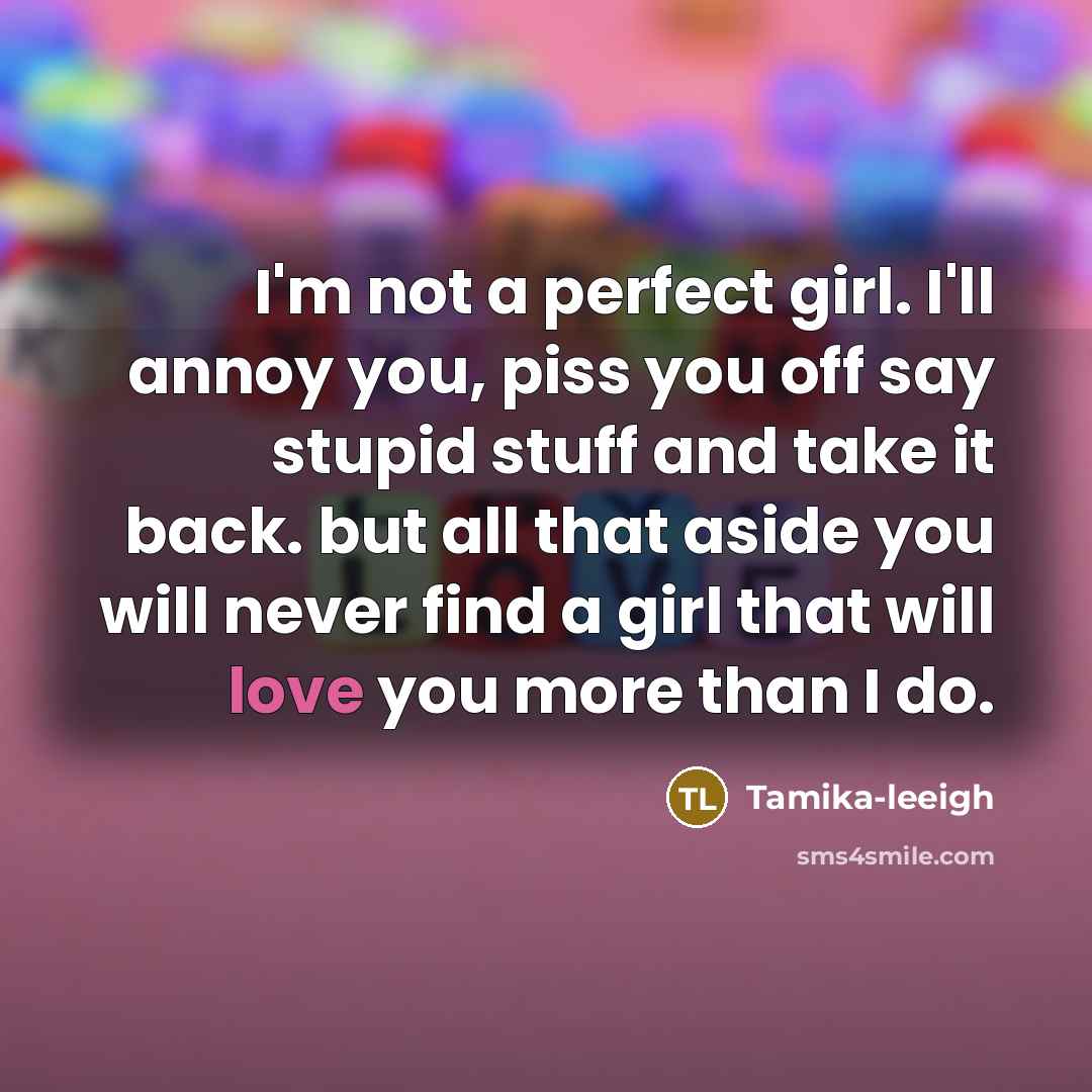“I'm not a perfect girl. I'll annoy you, piss you off say stupid stuff and take it back. but all that aside you will never find a girl that will love you more than I do.” quote by Tamika-leeigh