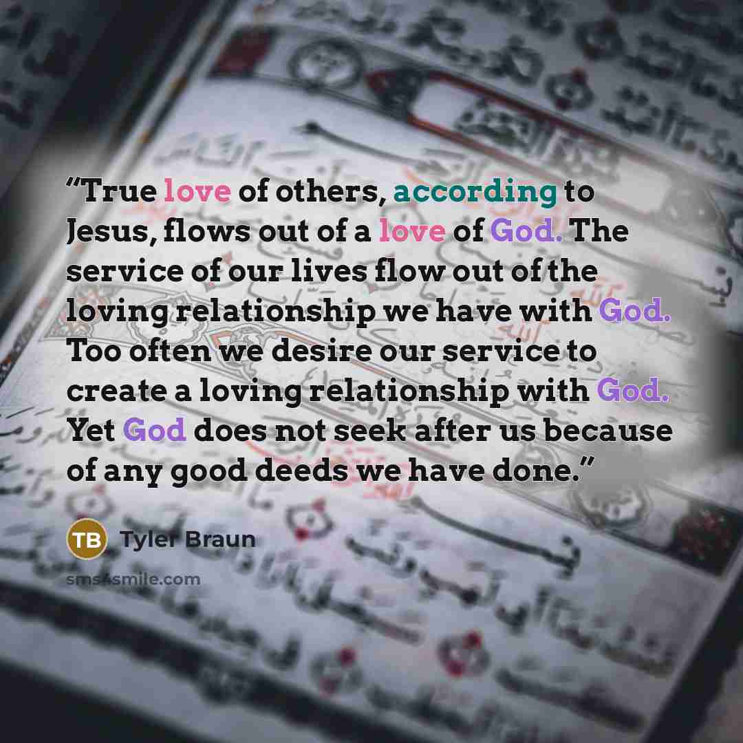 “True love of others, according to Jesus, flows out of a love of God. The service of our lives flow out of the loving relationship we have with God. Too often we desire our service to create a loving relationship with God. Yet God does not seek after us because of any good deeds we have done.” quote by Tyler Braun