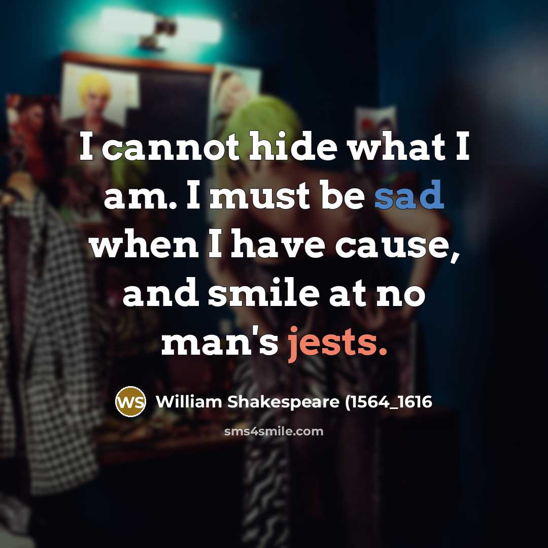 “I cannot hide what I am. I must be sad when I have cause, and smile at no man's jests.” quote by William Shakespeare (1564_1616