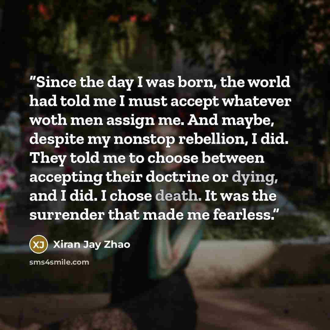 “Since the day I was born, the world had told me I must accept whatever woth men assign me. And maybe, despite my nonstop rebellion, I did. They told me to choose between accepting their doctrine or dying, and I did. I chose death. It was the surrender that made me fearless.” quote by Xiran Jay Zhao