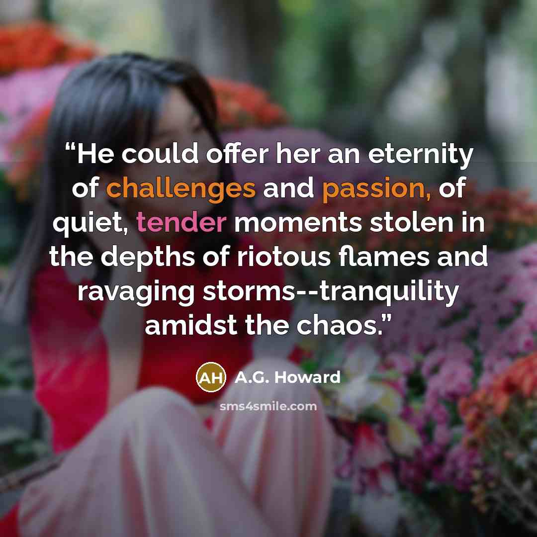 “He could offer her an eternity of challenges and passion, of quiet, tender moments stolen in the depths of riotous flames and ravaging storms--tranquility amidst the chaos.” quote by A.G. Howard