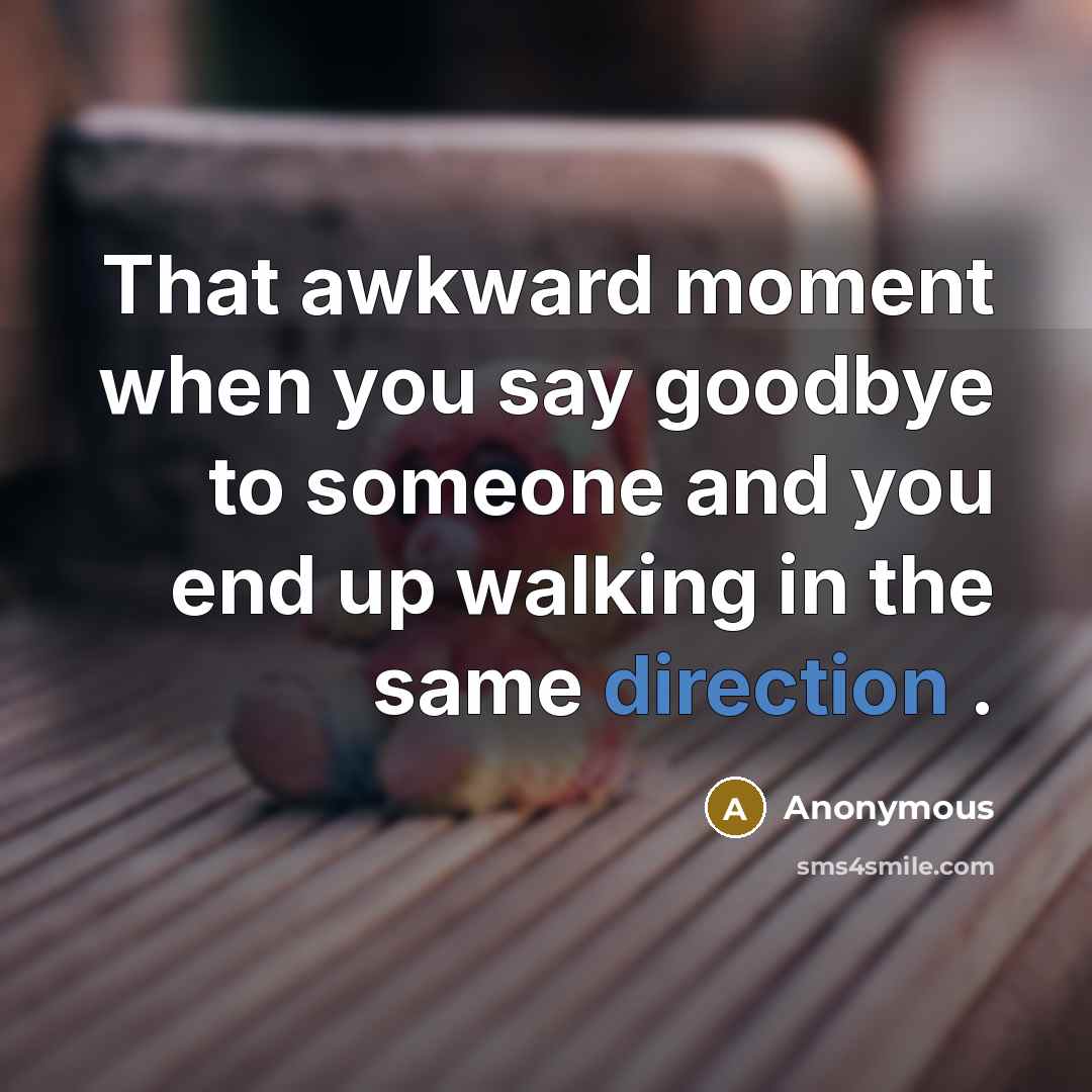 “That awkward moment when you say goodbye to someone and you end up walking in the same direction .” quote by Anonymous