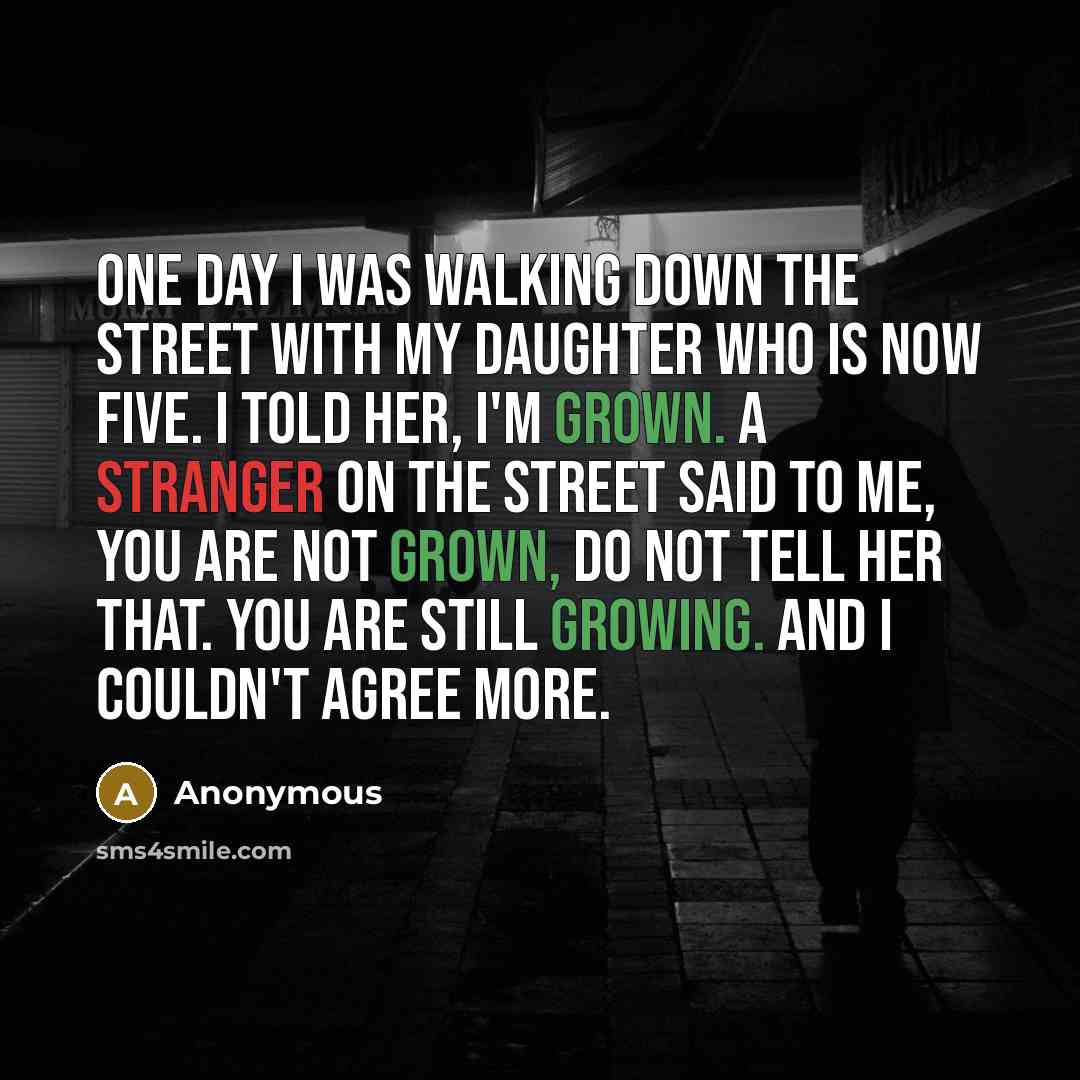 “One day I was walking down the street with my daughter who is now five. I told her, I'm grown. A stranger on the street said to me, You are not grown, do not tell her that. You are still growing. And I couldn't agree more.” quote by Anonymous