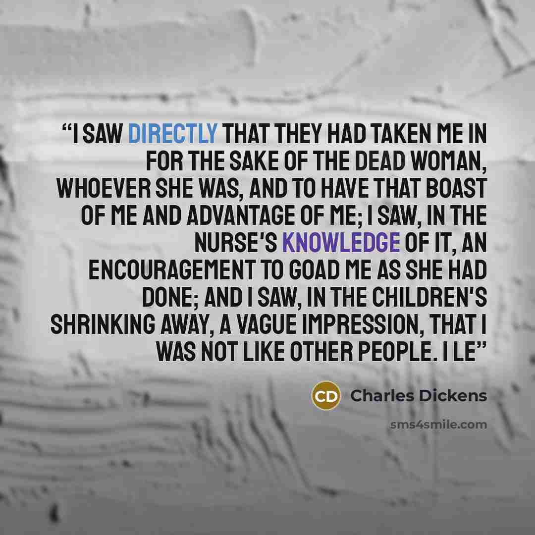 “I saw directly that they had taken me in for the sake of the dead woman, whoever she was, and to have that boast of me and advantage of me; I saw, in the nurse's knowledge of it, an encouragement to goad me as she had done; and I saw, in the children's shrinking away, a vague impression, that I…” quote by Charles Dickens