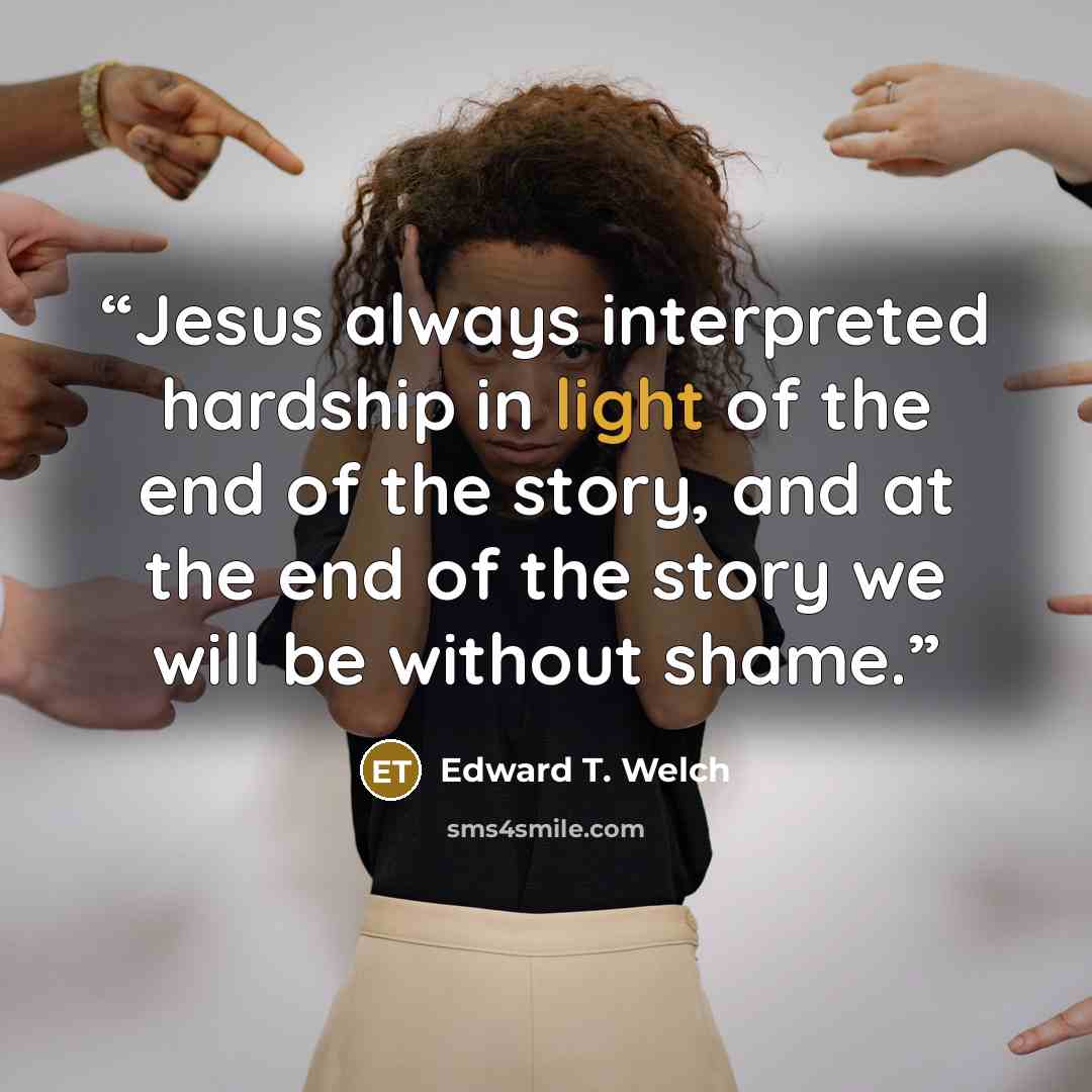 “Jesus always interpreted hardship in light of the end of the story, and at the end of the story we will be without shame.” quote by Edward T. Welch