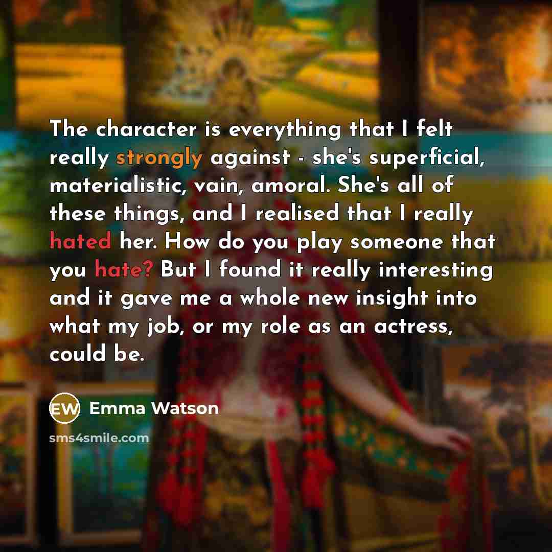 “The character is everything that I felt really strongly against - she's superficial, materialistic, vain, amoral. She's all of these things, and I realised that I really hated her. How do you play someone that you hate? But I found it really interesting and it gave me a whole new insight into what…” quote by Emma Watson
