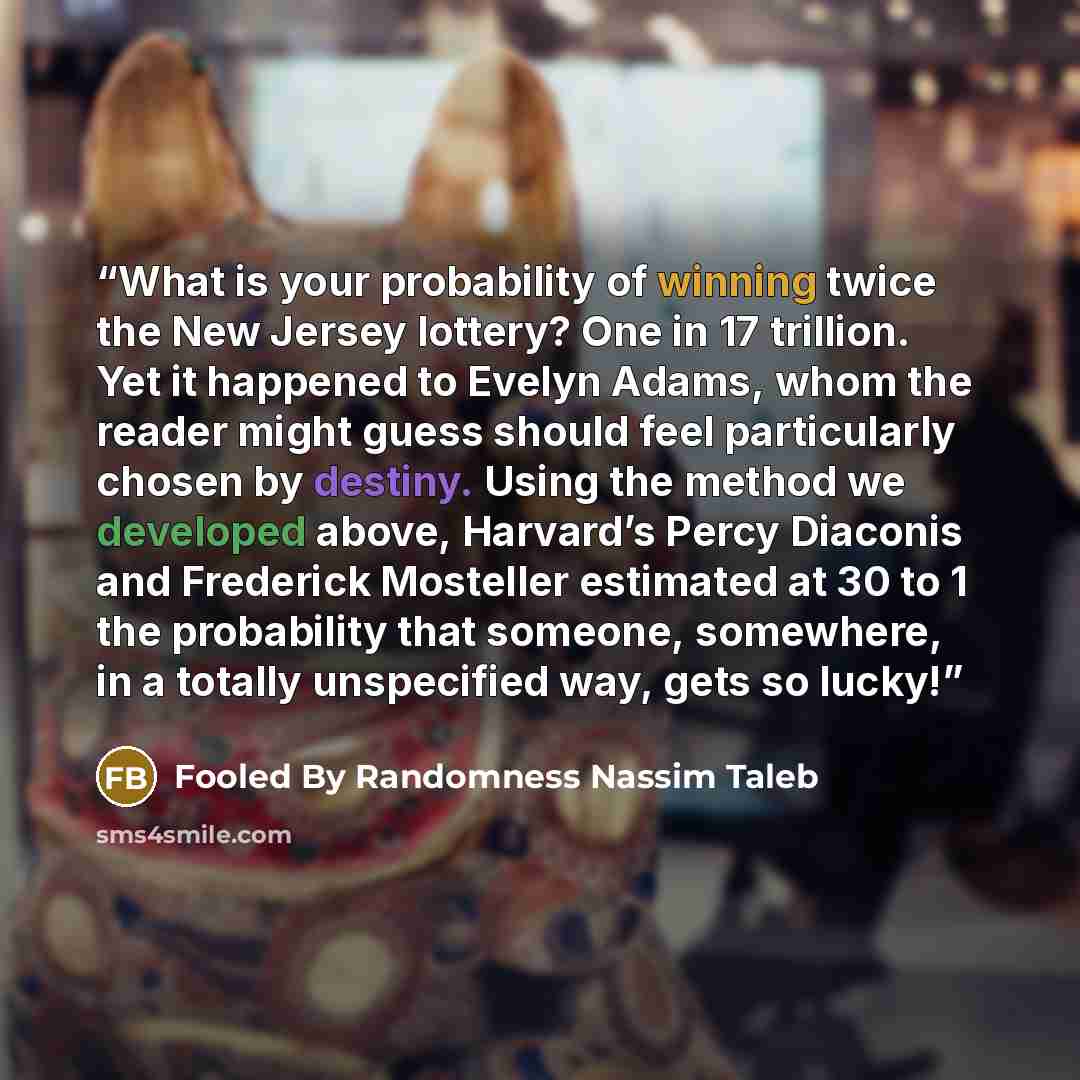 “What is your probability of winning twice the New Jersey lottery? One in 17 trillion. Yet it happened to Evelyn Adams, whom the reader might guess should feel particularly chosen by destiny. Using the method we developed above, Harvard’s Percy Diaconis and Frederick Mosteller estimated at 30 to 1…” quote by Fooled By Randomness Nassim Taleb