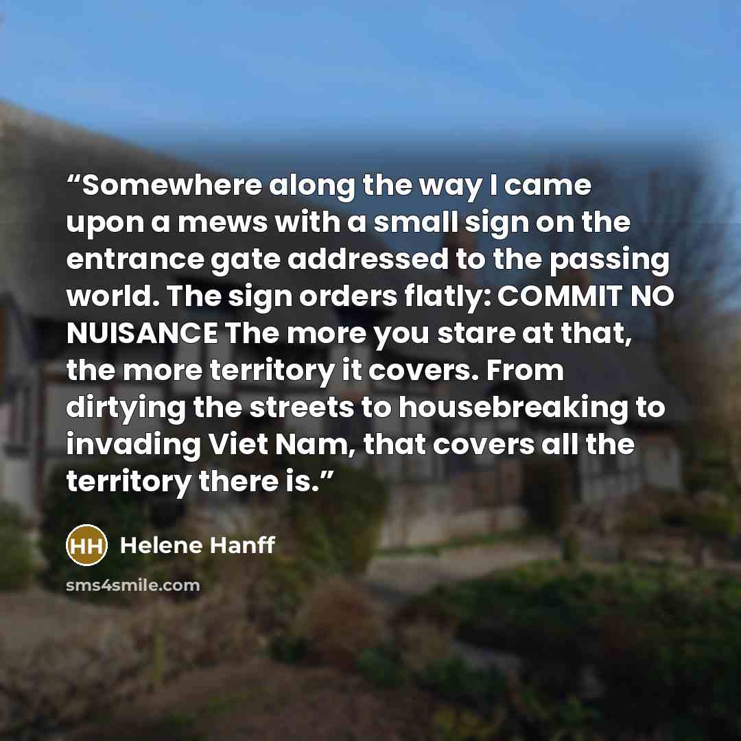 “Somewhere along the way I came upon a mews with a small sign on the entrance gate addressed to the passing world. The sign orders flatly: COMMIT NO NUISANCE The more you stare at that, the more territory it covers. From dirtying the streets to housebreaking to invading Viet Nam, that covers all…” quote by Helene Hanff