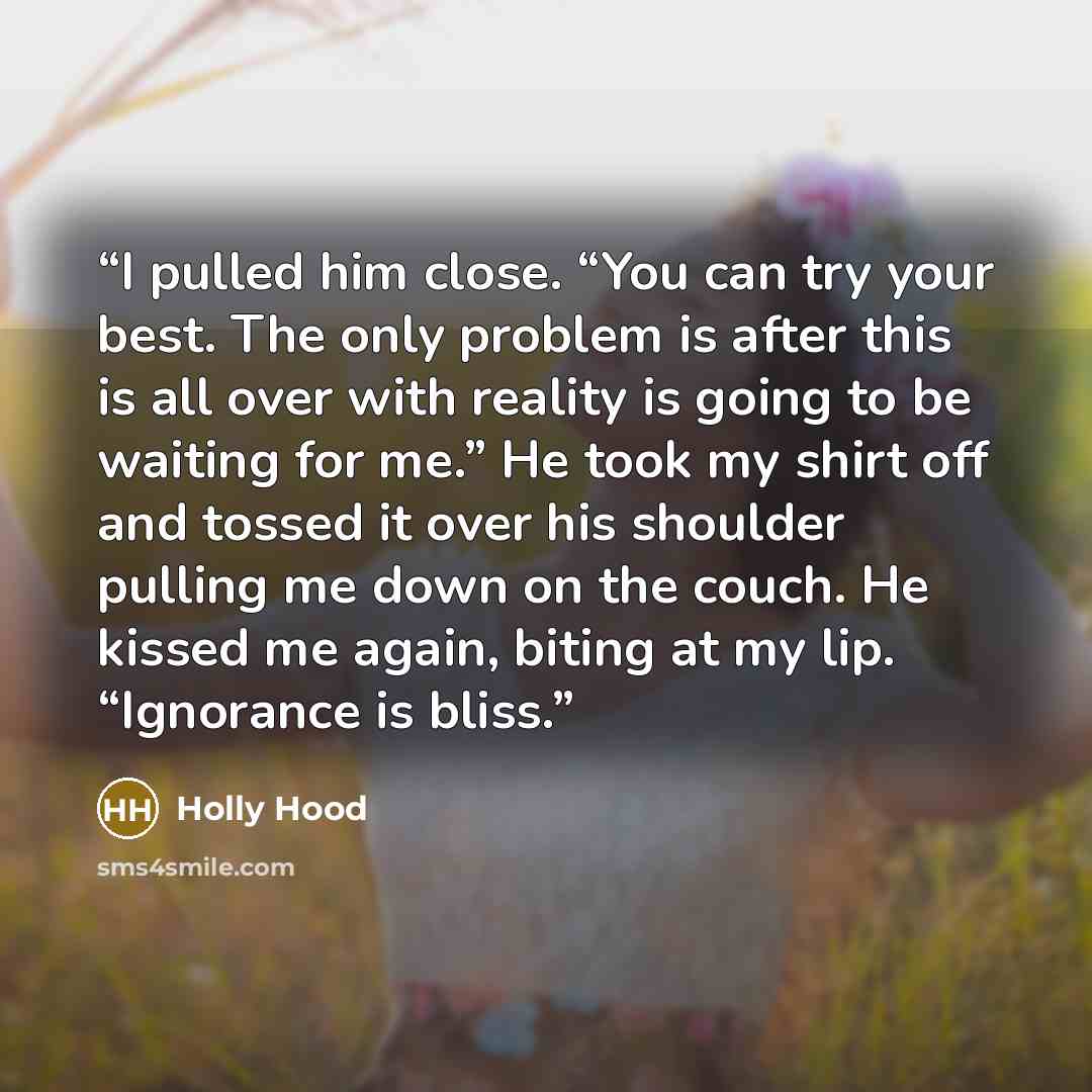 “I pulled him close. “You can try your best. The only problem is after this is all over with reality is going to be waiting for me.” He took my shirt off and tossed it over his shoulder pulling me down on the couch. He kissed me again, biting at my lip. “Ignorance is bliss.” quote by Holly Hood