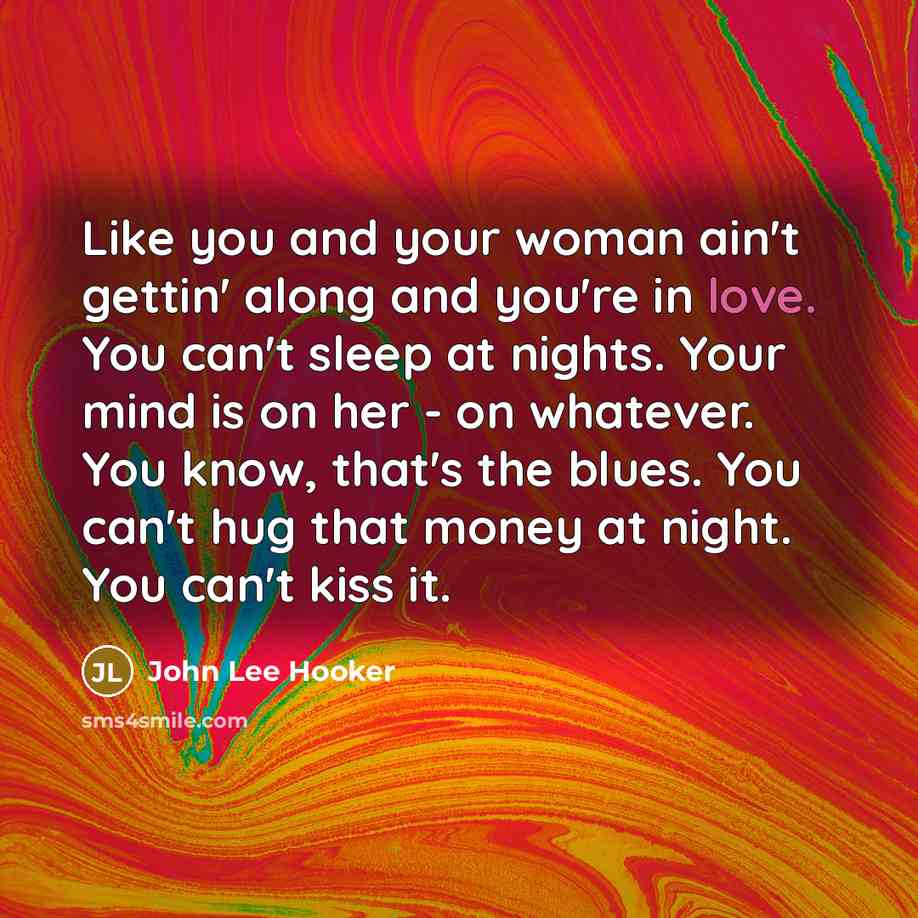 “Like you and your woman ain't gettin' along and you're in love. You can't sleep at nights. Your mind is on her - on whatever. You know, that's the blues. You can't hug that money at night. You can't kiss it.” quote by John Lee Hooker