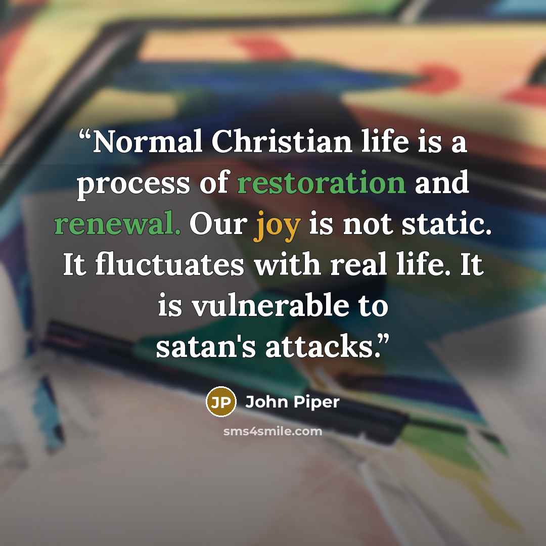 “Normal Christian life is a process of restoration and renewal. Our joy is not static. It fluctuates with real life. It is vulnerable to satan's attacks.” quote by John Piper