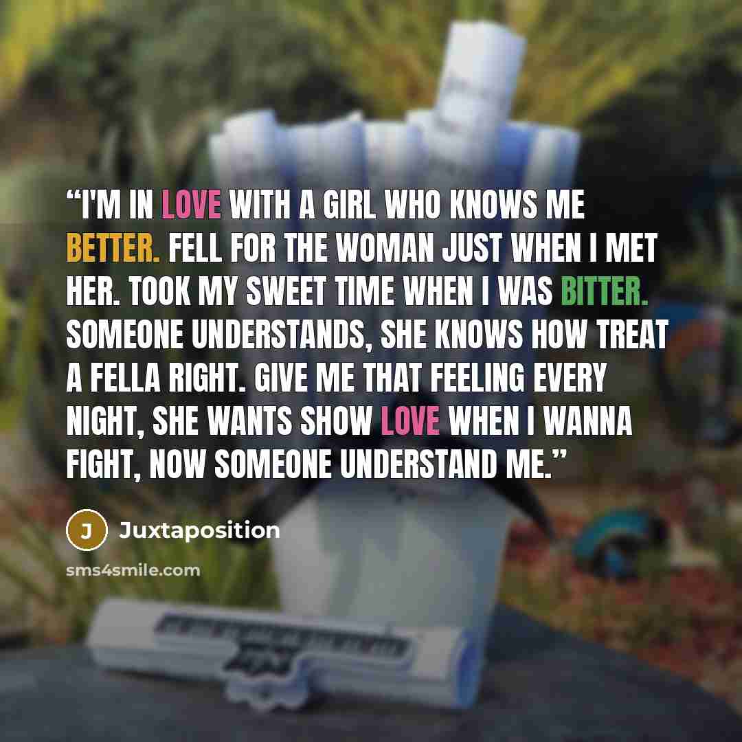 “I'm in love with a girl who knows me better. Fell for the woman just when I met her. Took my sweet time when I was bitter. Someone understands, She knows how treat a fella right. Give me that feeling every night, She wants show love when I wanna fight, Now someone understand me.” quote by Juxtaposition