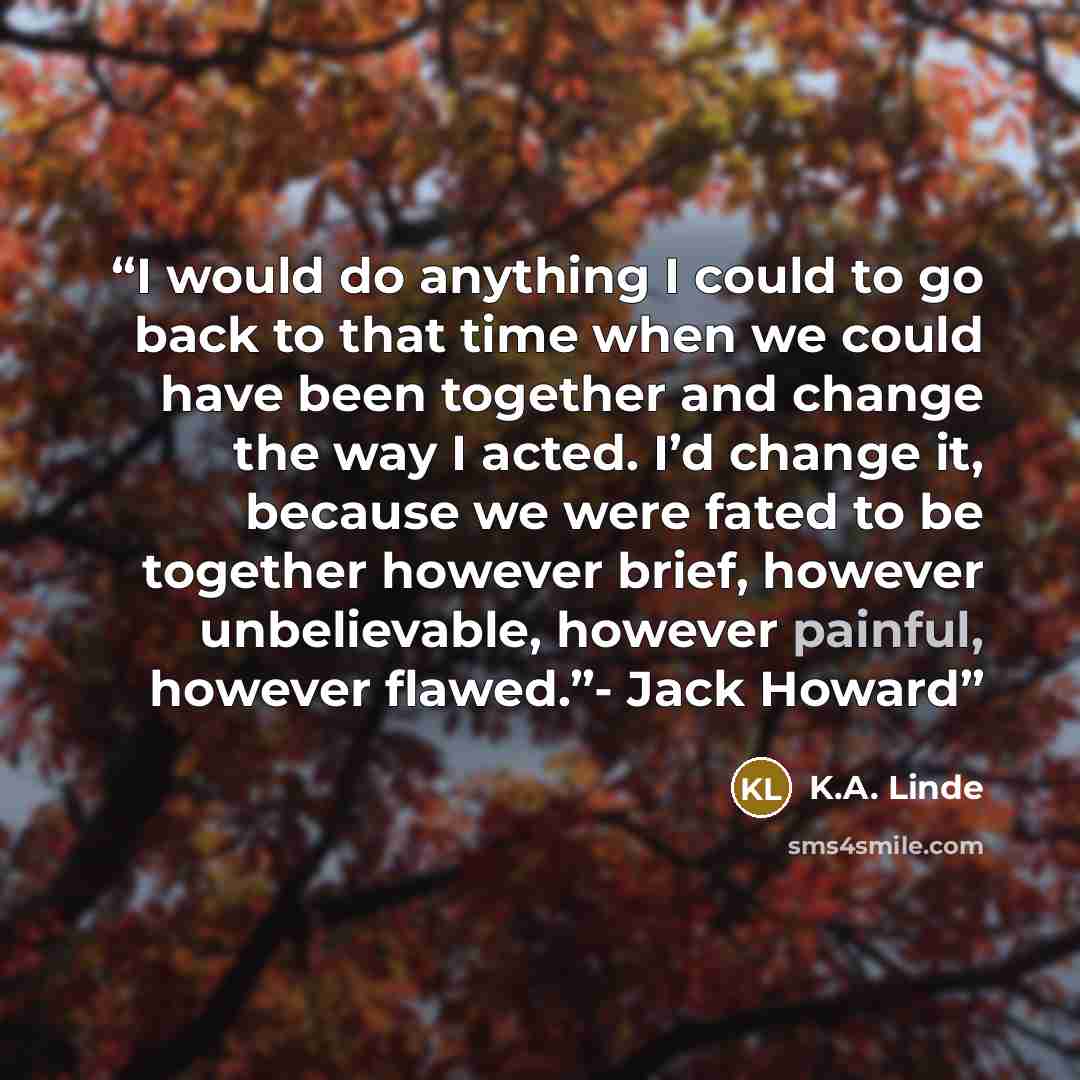 “I would do anything I could to go back to that time when we could have been together and change the way I acted. I’d change it, because we were fated to be together however brief, however unbelievable, however painful, however flawed.”- Jack Howard” quote by K.A. Linde