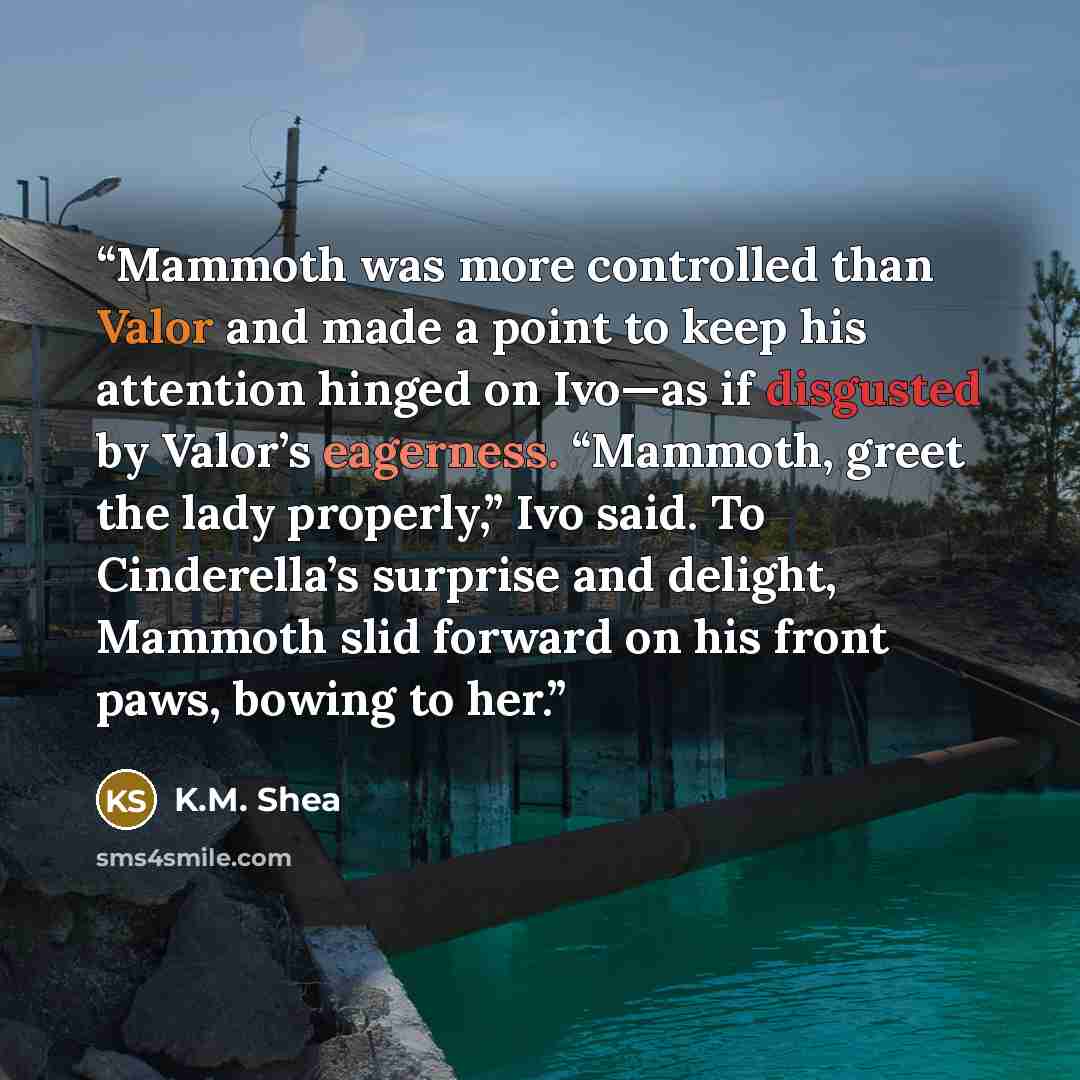 “Mammoth was more controlled than Valor and made a point to keep his attention hinged on Ivo—as if disgusted by Valor’s eagerness. “Mammoth, greet the lady properly,” Ivo said. To Cinderella’s surprise and delight, Mammoth slid forward on his front paws, bowing to her.” quote by K.M. Shea