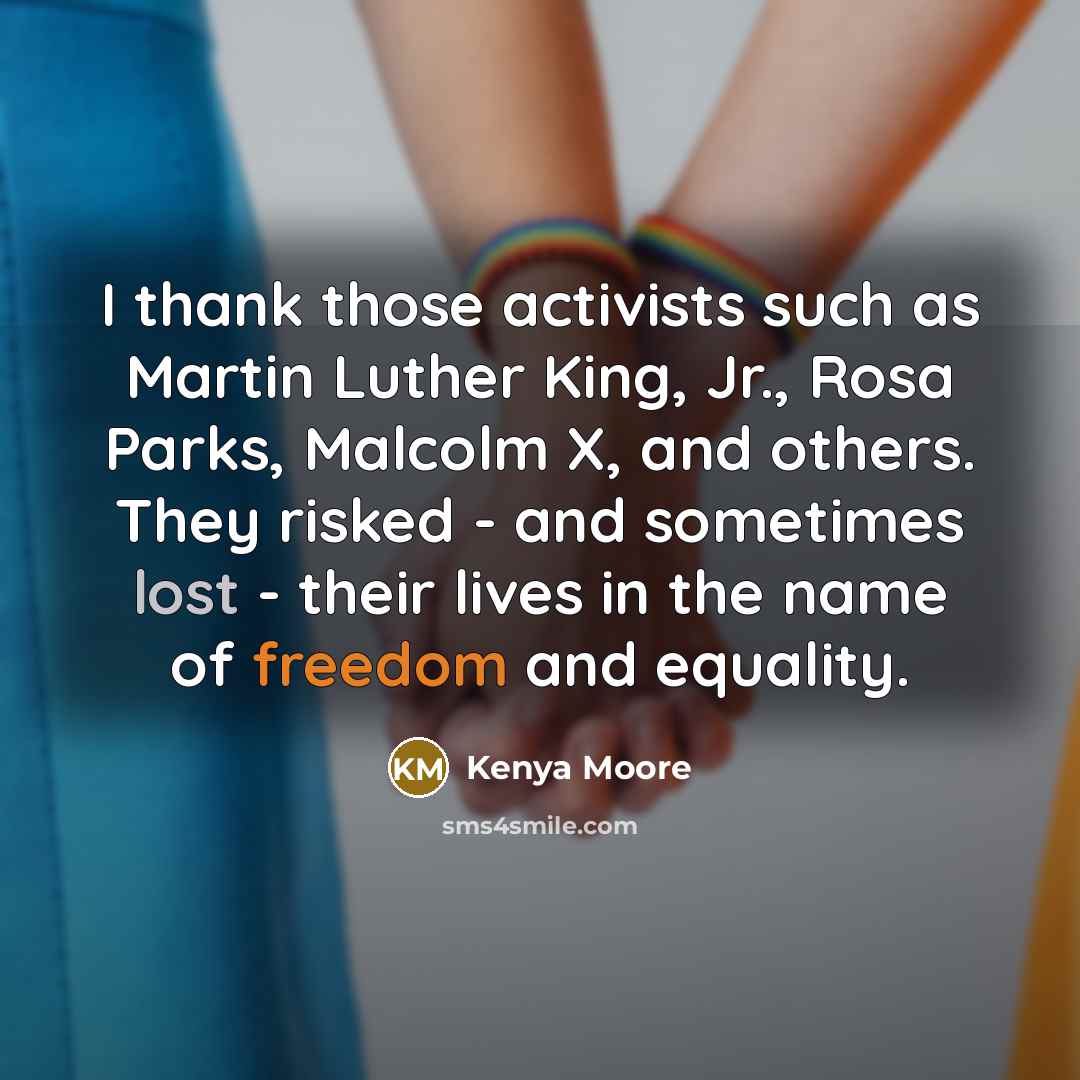 “I thank those activists such as Martin Luther King, Jr., Rosa Parks, Malcolm X, and others. They risked - and sometimes lost - their lives in the name of freedom and equality.” quote by Kenya Moore