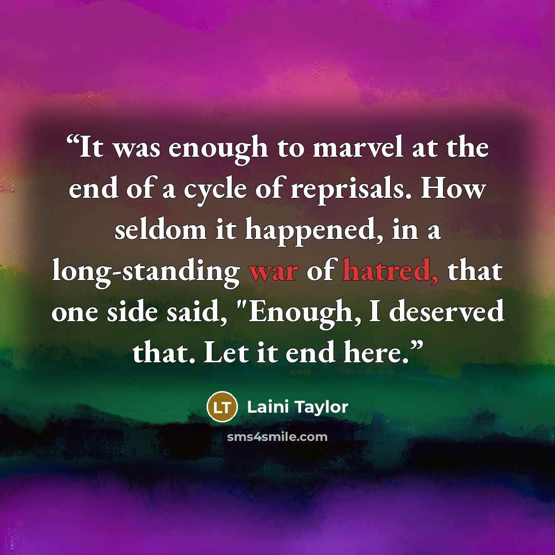“It was enough to marvel at the end of a cycle of reprisals. How seldom it happened, in a long-standing war of hatred, that one side said, "Enough, I deserved that. Let it end here.” quote by Laini Taylor