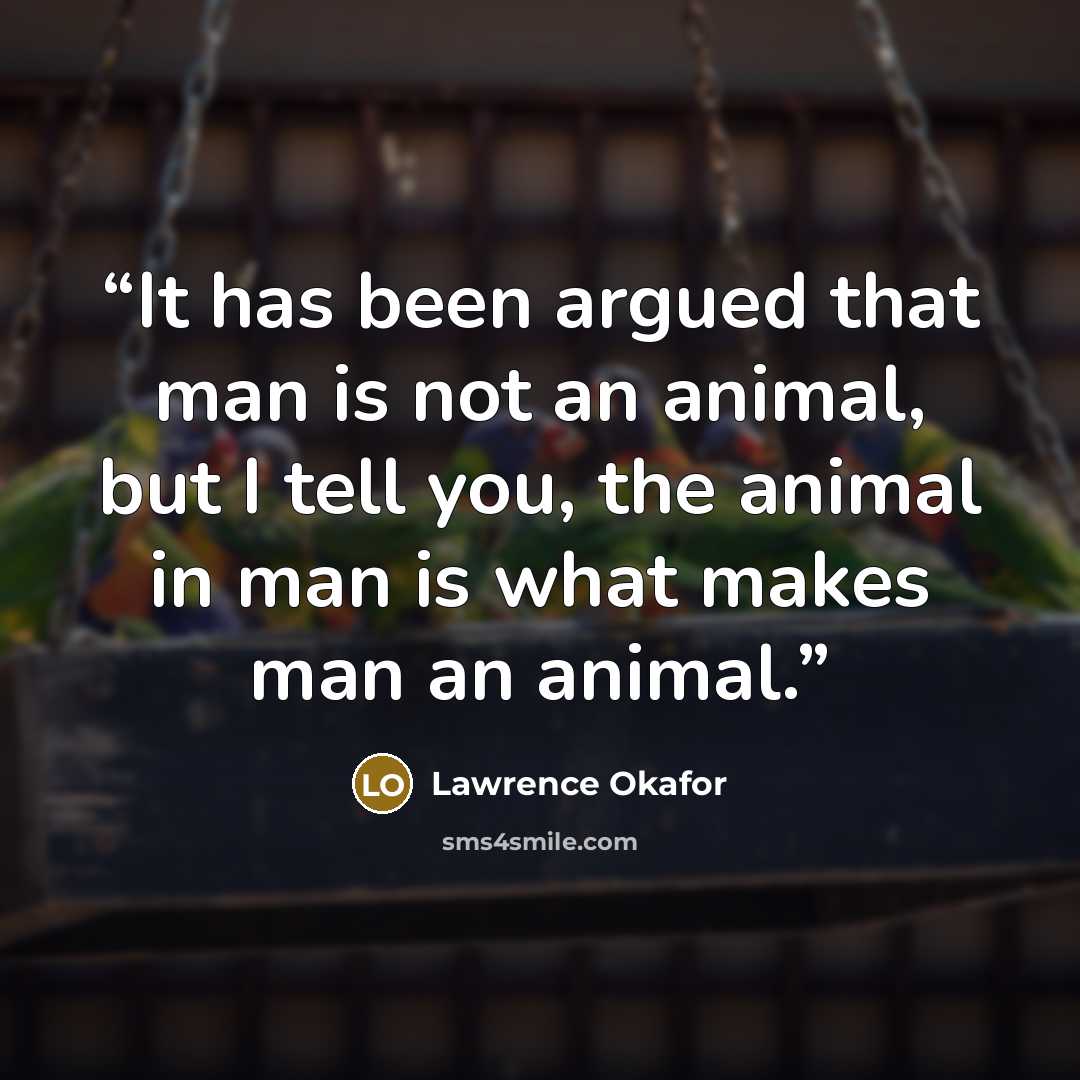 “It has been argued that man is not an animal, but I tell you, the animal in man is what makes man an animal.” quote by Lawrence Okafor