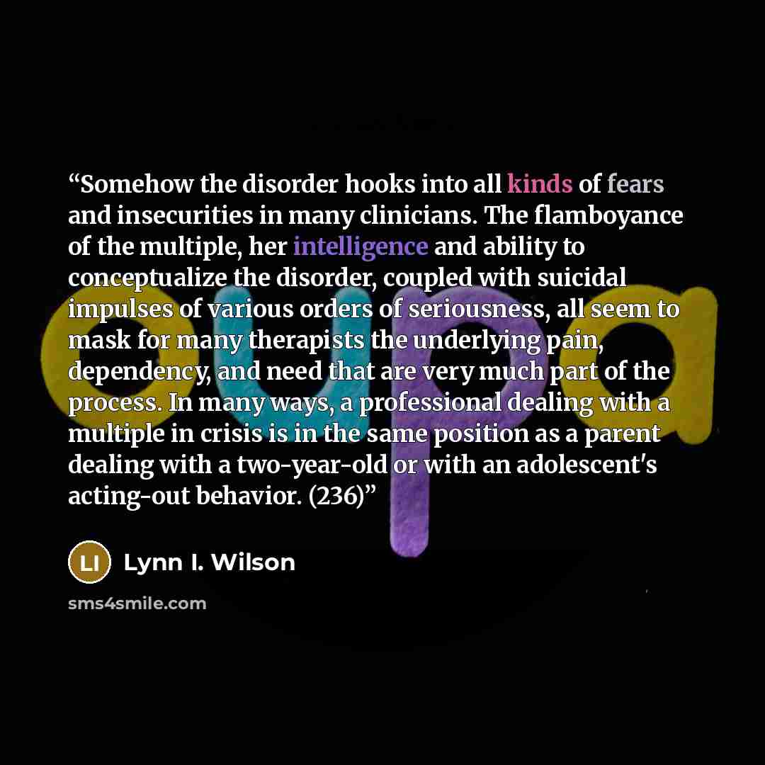 “Somehow the disorder hooks into all kinds of fears and insecurities in many clinicians. The flamboyance of the multiple, her intelligence and ability to conceptualize the disorder, coupled with suicidal impulses of various orders of seriousness, all seem to mask for many therapists the underlying…” quote by Lynn I. Wilson