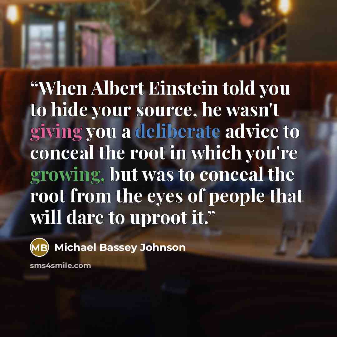 “When Albert Einstein told you to hide your source, he wasn't giving you a deliberate advice to conceal the root in which you're growing, but was to conceal the root from the eyes of people that will dare to uproot it.” quote by Michael Bassey Johnson