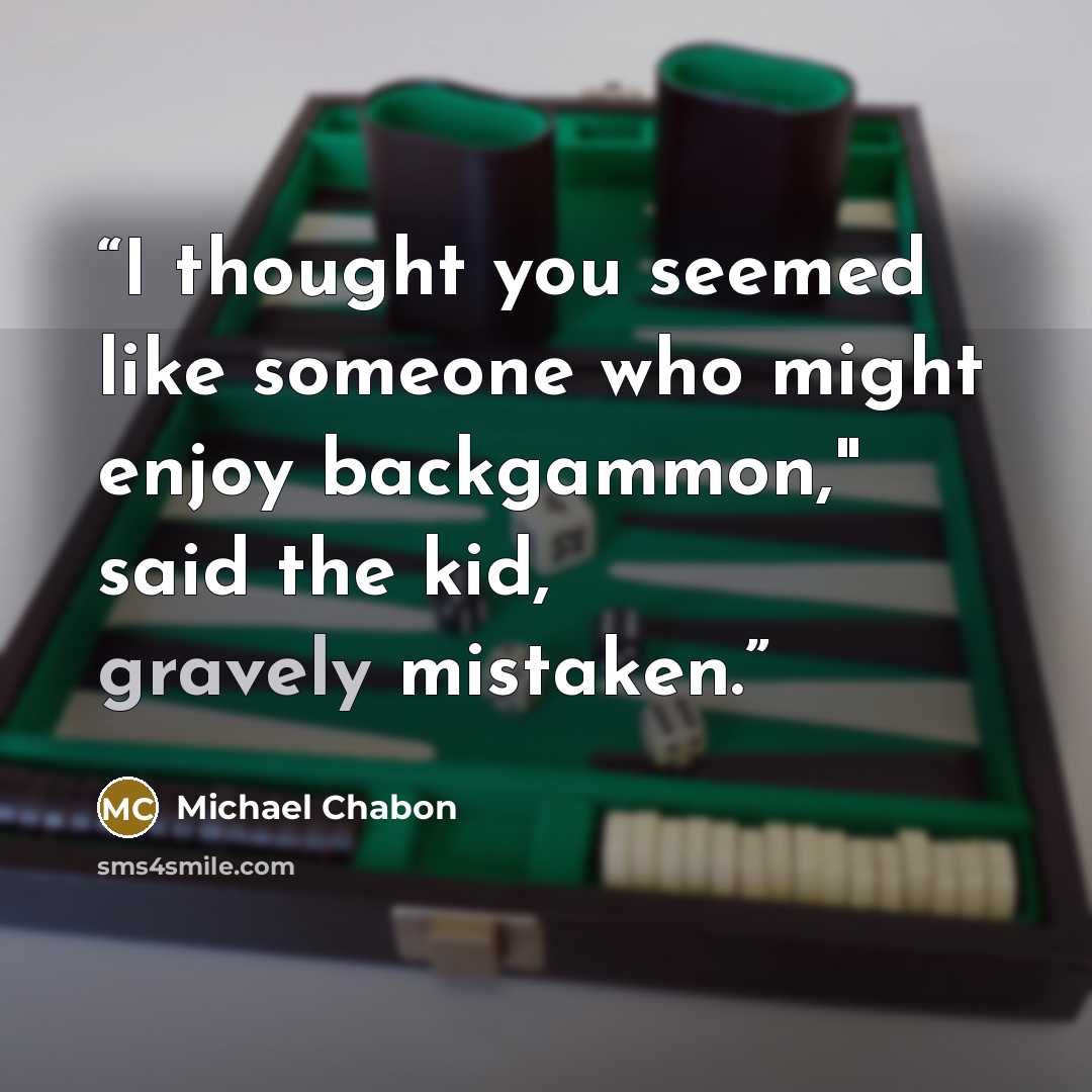“I thought you seemed like someone who might enjoy backgammon," said the kid, gravely mistaken.” quote by Michael Chabon