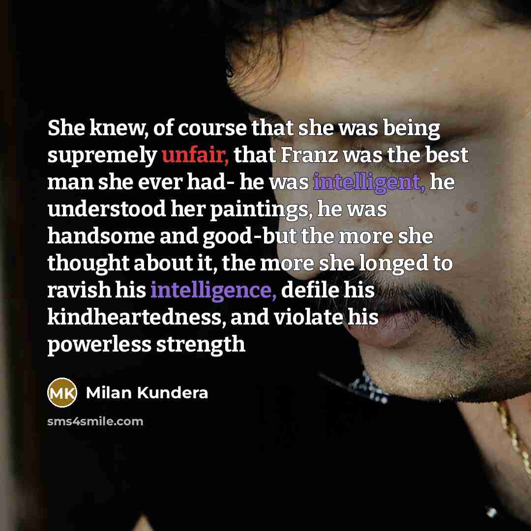 “She knew, of course that she was being supremely unfair, that Franz was the best man she ever had- he was intelligent, he understood her paintings, he was handsome and good-but the more she thought about it, the more she longed to ravish his intelligence, defile his kindheartedness, and violate…” quote by Milan Kundera