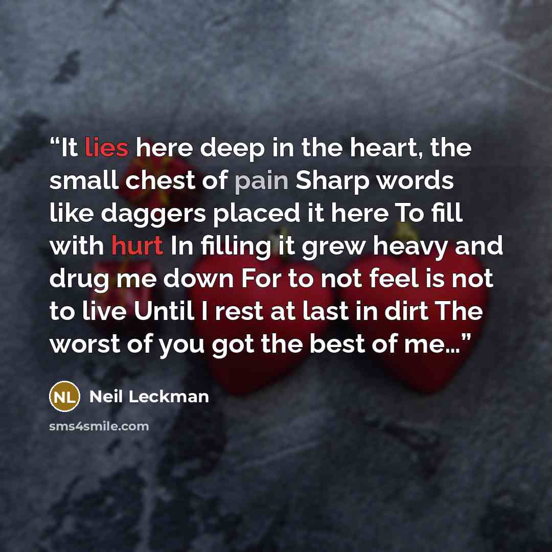 “It lies here deep in the heart, the small chest of pain Sharp words like daggers placed it here To fill with hurt In filling it grew heavy and drug me down For to not feel is not to live Until I rest at last in dirt The worst of you got the best of me…” quote by Neil Leckman
