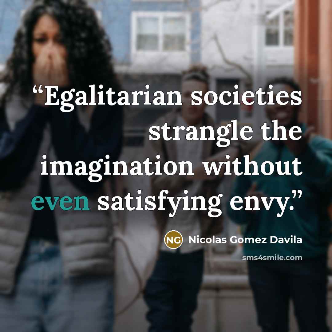 “Egalitarian societies strangle the imagination without even satisfying envy.” quote by Nicolás Gómez Dávila